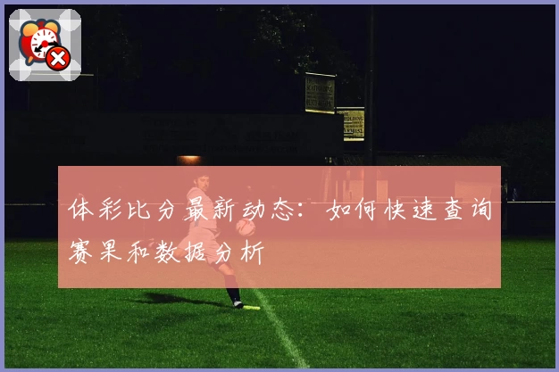 体彩比分最新动态:如何快速查询赛果和数据分析