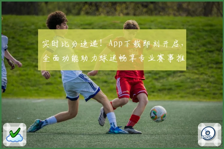 实时比分速递！App下载即刻开启，全面功能助力球迷畅享专业赛事推荐