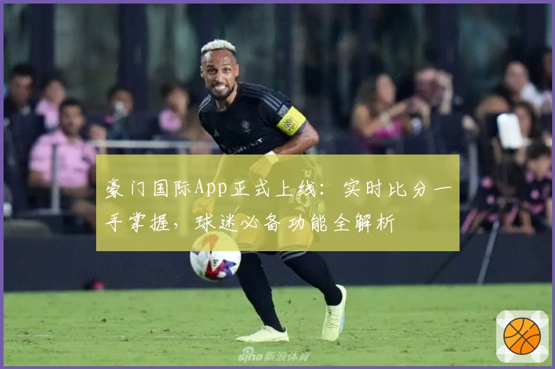 豪门国际App正式上线：实时比分一手掌握，球迷必备功能全解析