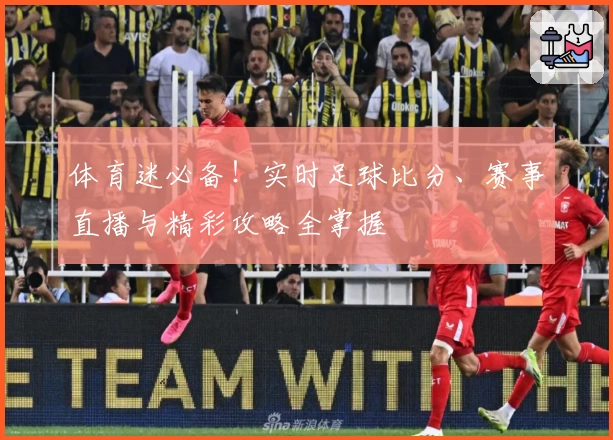 体育迷必备！实时足球比分、赛事直播与精彩攻略全掌握