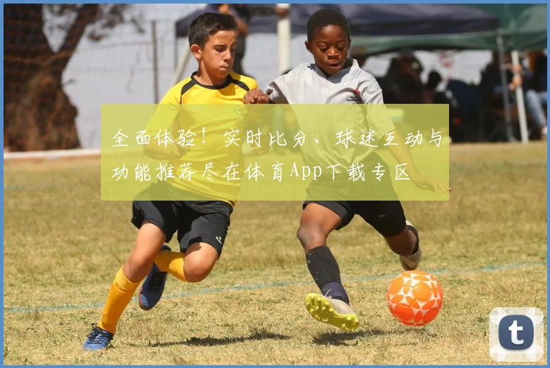 全面体验！实时比分、球迷互动与功能推荐尽在体育App下载专区