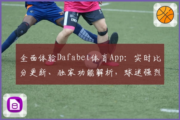 全面体验Dafabet体育App：实时比分更新、独家功能解析，球迷强烈推荐