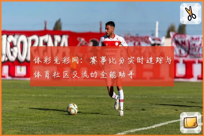 体彩竞彩网：赛事比分实时追踪与体育社区交流的全能助手