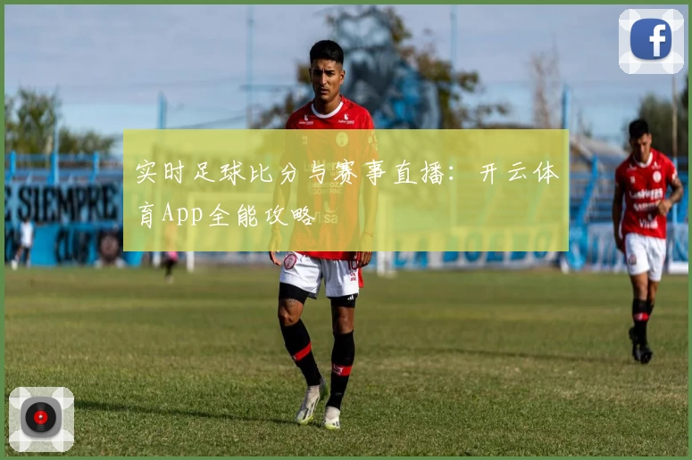 实时足球比分与赛事直播:开云体育App全能攻略