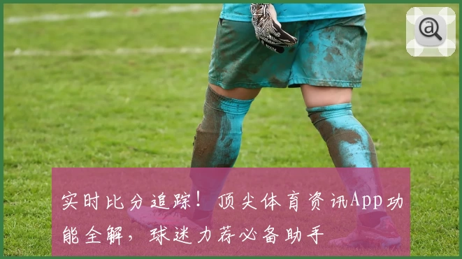 实时比分追踪！顶尖体育资讯App功能全解，球迷力荐必备助手