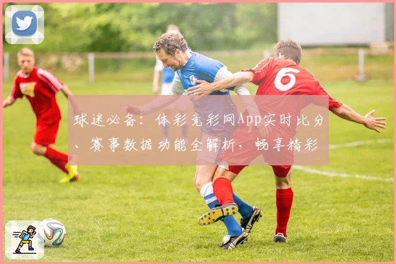 球迷必备：体彩竞彩网App实时比分、赛事数据功能全解析，畅享精彩体育资讯