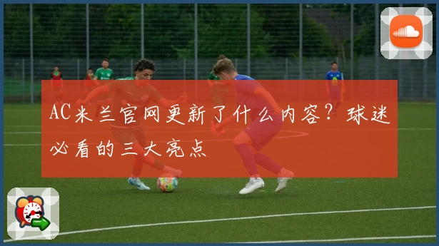 AC米兰官网更新了什么内容?球迷必看的三大亮点