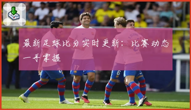 最新足球比分实时更新:比赛动态一手掌握