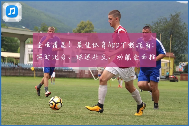 全面覆盖！最佳体育App下载指南：实时比分、球迷社交、功能全面推荐