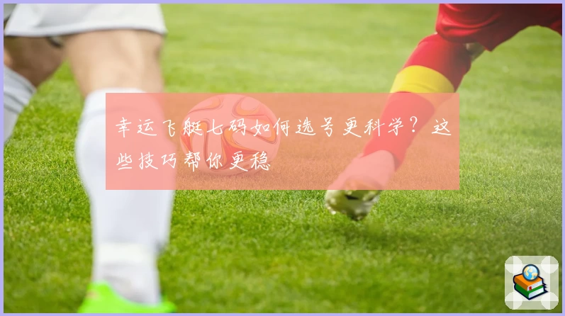 幸运飞艇七码如何选号更科学？这些技巧帮你更稳