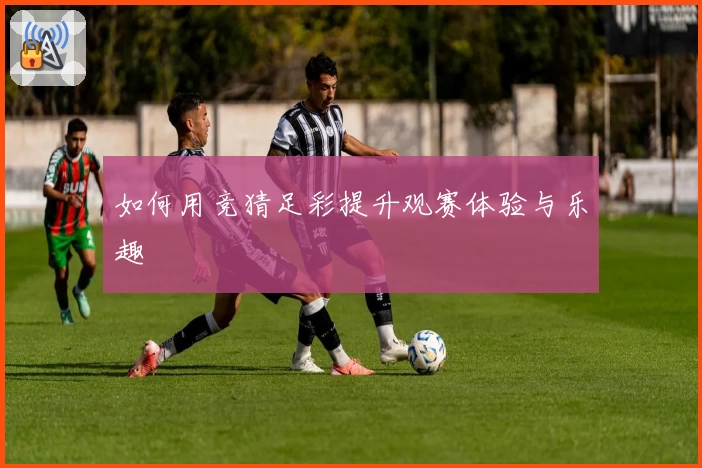 如何用竞猜足彩提升观赛体验与乐趣