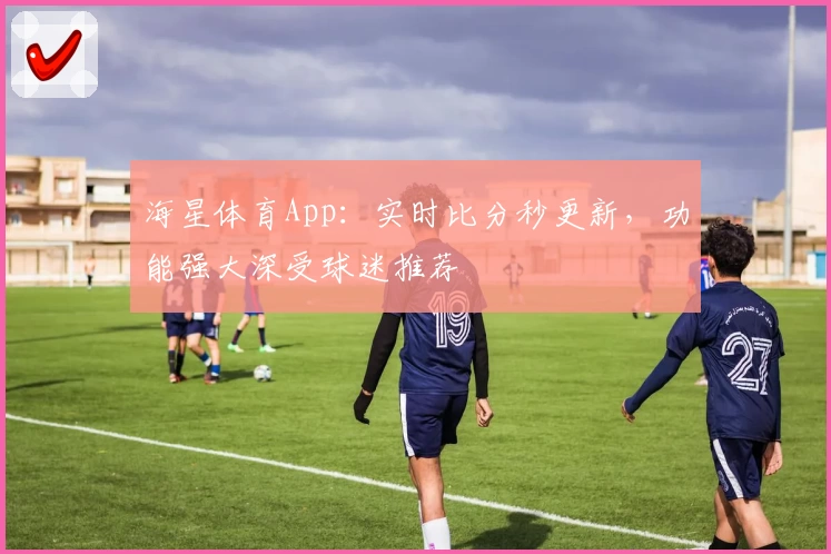 海星体育App：实时比分秒更新，功能强大深受球迷推荐