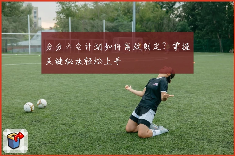 分分六合计划如何高效制定？掌握关键秘诀轻松上手