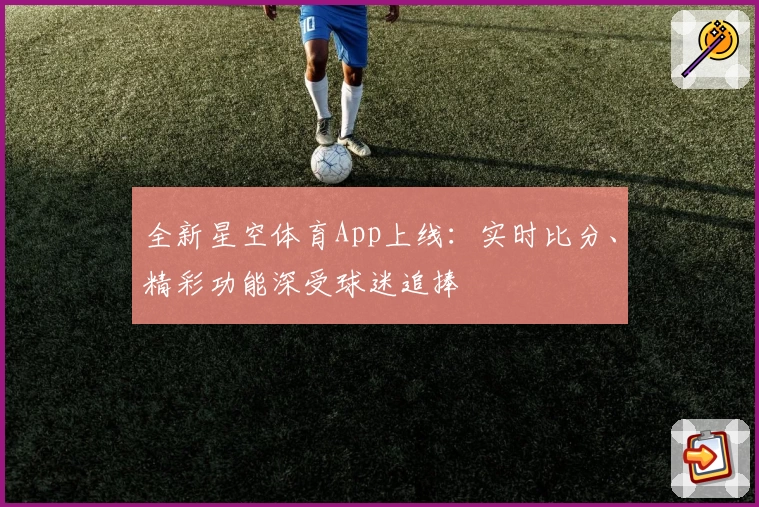 全新星空体育App上线：实时比分、精彩功能深受球迷追捧