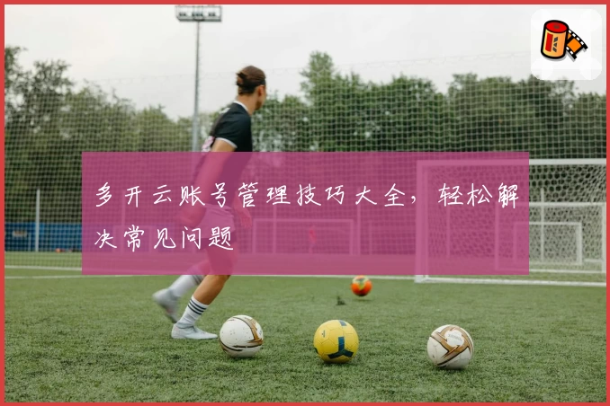 多开云账号管理技巧大全，轻松解决常见问题