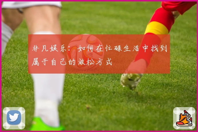 非凡娱乐:如何在忙碌生活中找到属于自己的放松方式