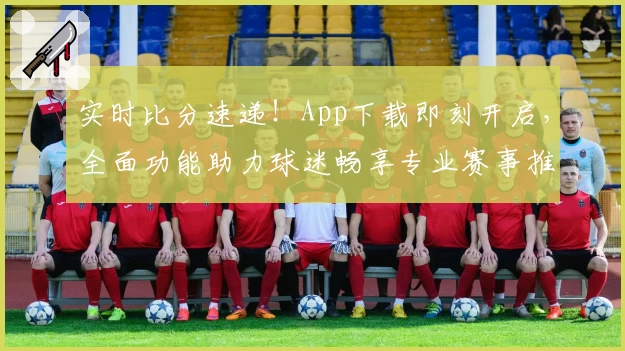 实时比分速递！App下载即刻开启，全面功能助力球迷畅享专业赛事推荐