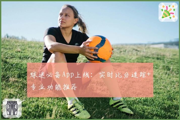 球迷必备App上线：实时比分追踪+专业功能推荐