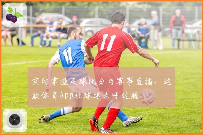 实时掌握足球比分与赛事直播，这款体育App让球迷大呼过瘾