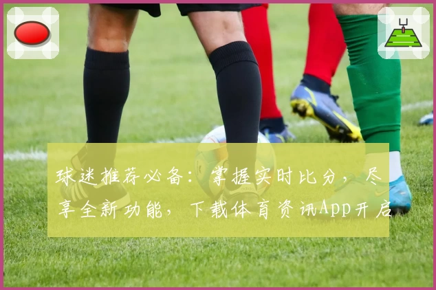 球迷推荐必备：掌握实时比分，尽享全新功能，下载体育资讯App开启精彩赛事旅程