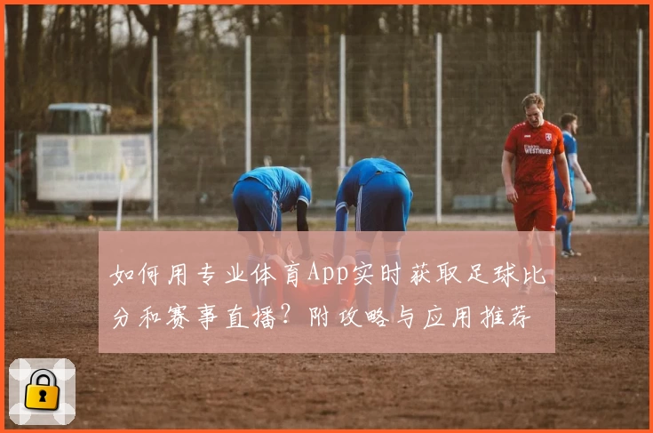 如何用专业体育App实时获取足球比分和赛事直播？附攻略与应用推荐