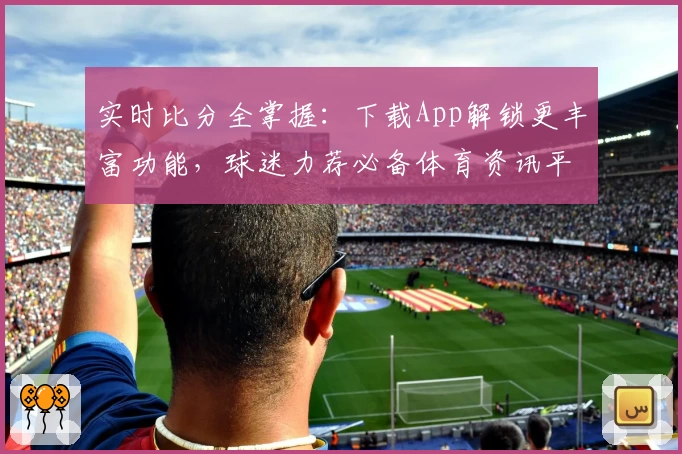 实时比分全掌握:下载App解锁更丰富功能,球迷力荐必备体育资讯平台