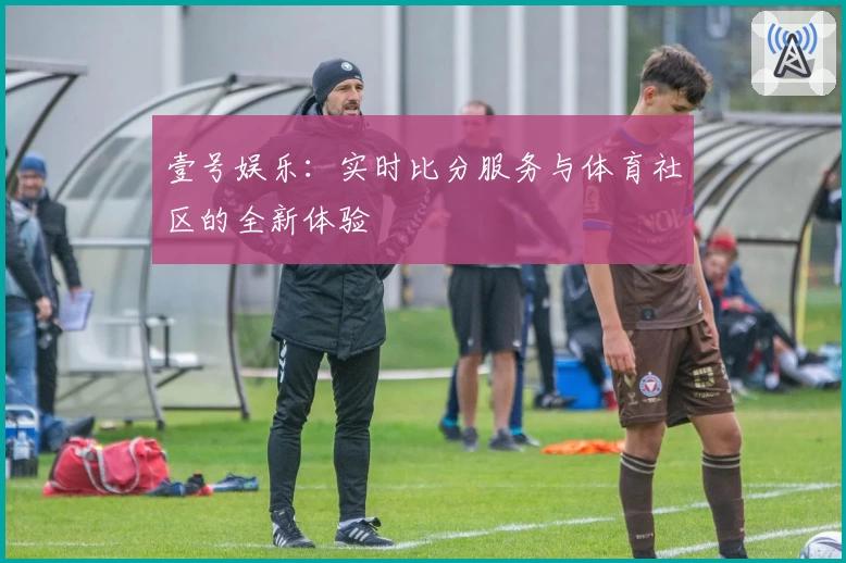 壹号娱乐：实时比分服务与体育社区的全新体验