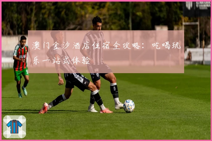 澳门金沙酒店住宿全攻略：吃喝玩乐一站式体验