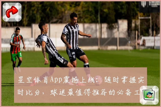 星空体育App震撼上线：随时掌握实时比分，球迷最值得推荐的必备工具
