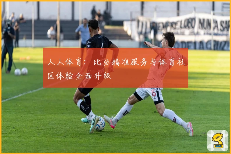 人人体育：比分精准服务与体育社区体验全面升级