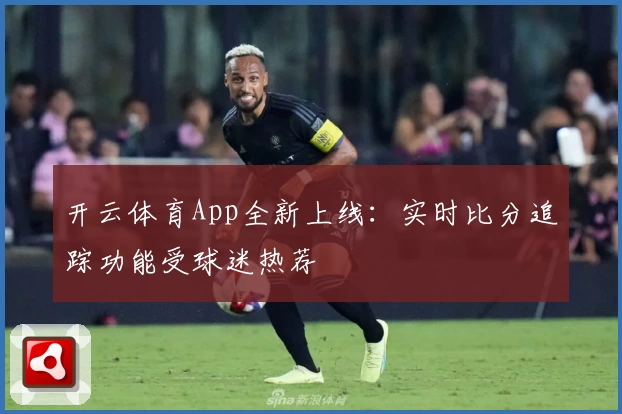 开云体育App全新上线：实时比分追踪功能受球迷热荐
