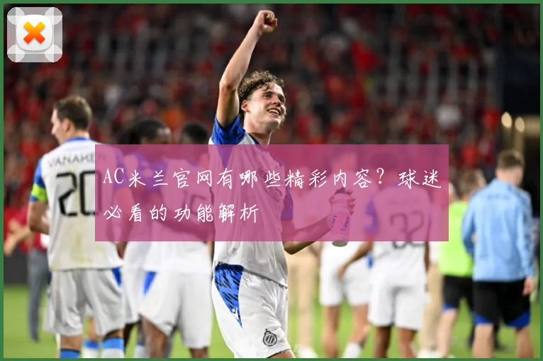 AC米兰官网有哪些精彩内容？球迷必看的功能解析