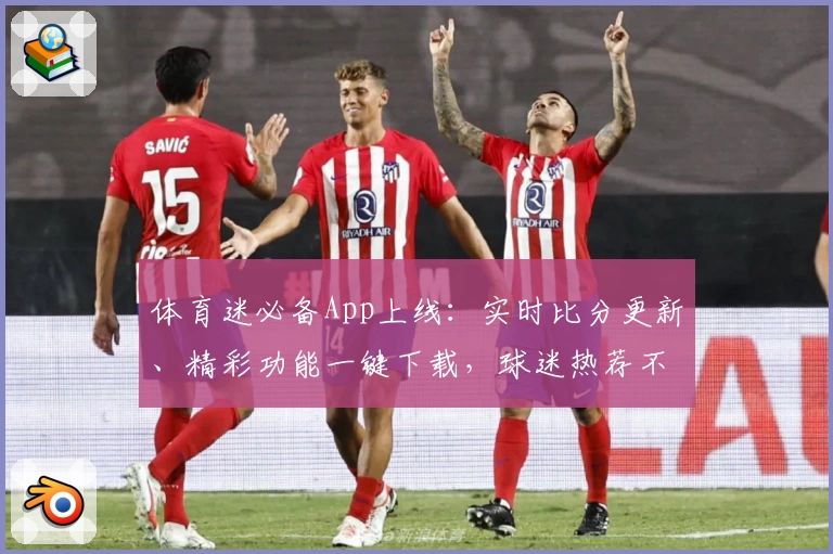 体育迷必备App上线：实时比分更新、精彩功能一键下载，球迷热荐不容错过