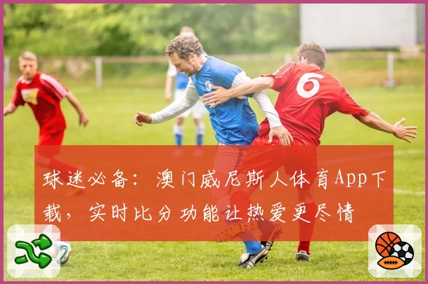 球迷必备：澳门威尼斯人体育App下载，实时比分功能让热爱更尽情