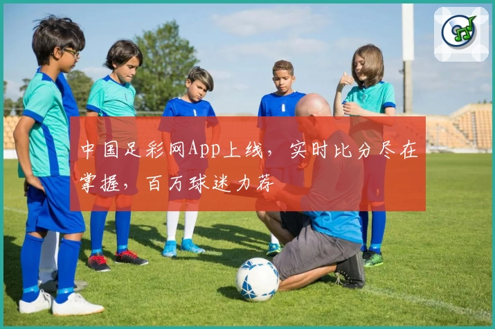 中国足彩网App上线，实时比分尽在掌握，百万球迷力荐