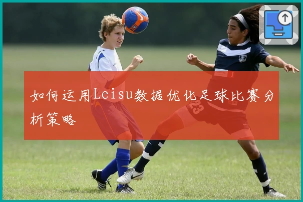 如何运用Leisu数据优化足球比赛分析策略
