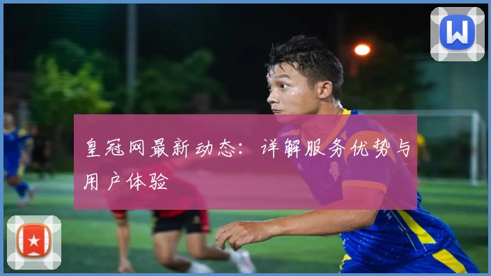 皇冠网最新动态：详解服务优势与用户体验