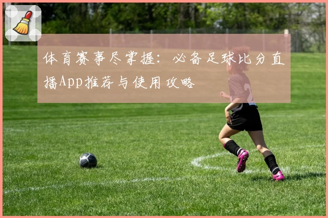 体育赛事尽掌握：必备足球比分直播App推荐与使用攻略