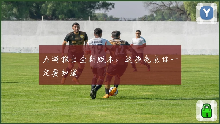 九游推出全新版本，这些亮点你一定要知道