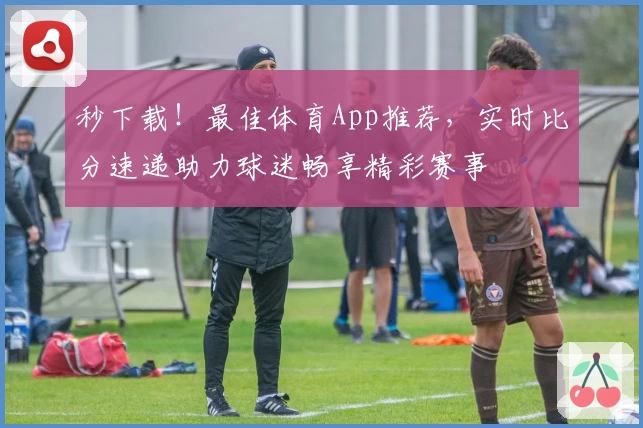 秒下载！最佳体育App推荐，实时比分速递助力球迷畅享精彩赛事
