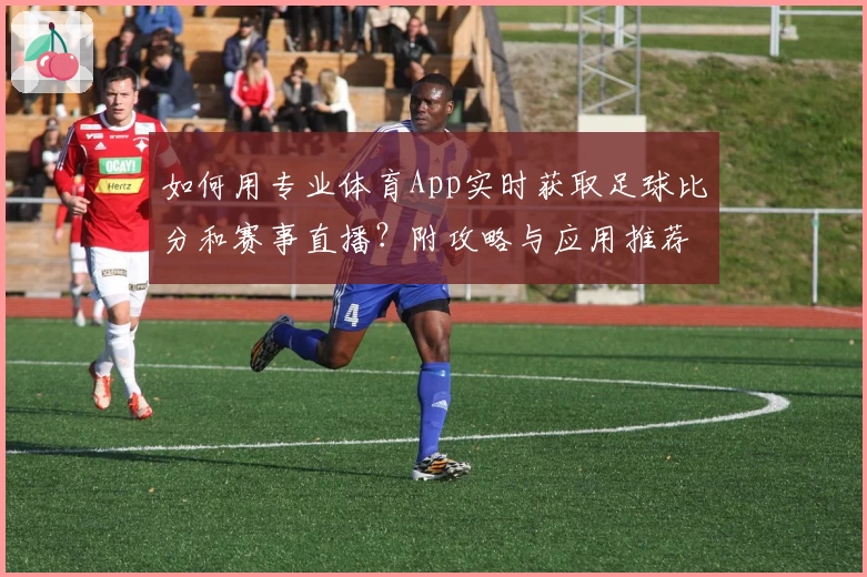 如何用专业体育App实时获取足球比分和赛事直播？附攻略与应用推荐