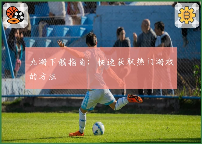 九游下载指南：快速获取热门游戏的方法