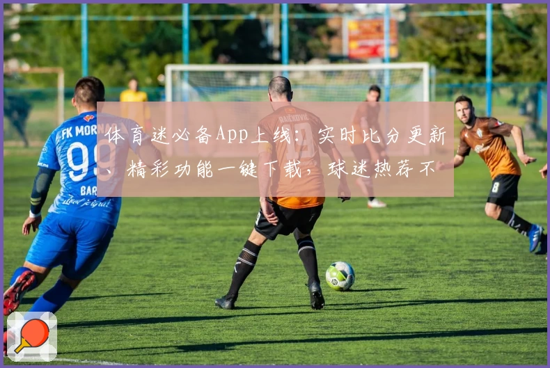 体育迷必备App上线：实时比分更新、精彩功能一键下载，球迷热荐不容错过
