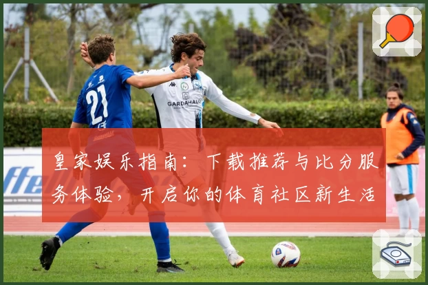 皇家娱乐指南：下载推荐与比分服务体验，开启你的体育社区新生活