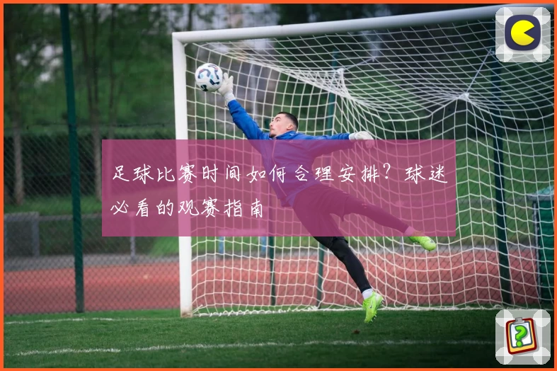 足球比赛时间如何合理安排?球迷必看的观赛指南