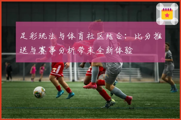 足彩玩法与体育社区结合：比分推送与赛事分析带来全新体验