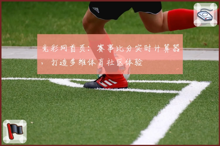 竞彩网首页：赛事比分实时计算器，打造多维体育社区体验