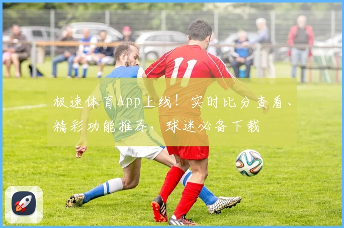 极速体育App上线！实时比分查看、精彩功能推荐，球迷必备下载